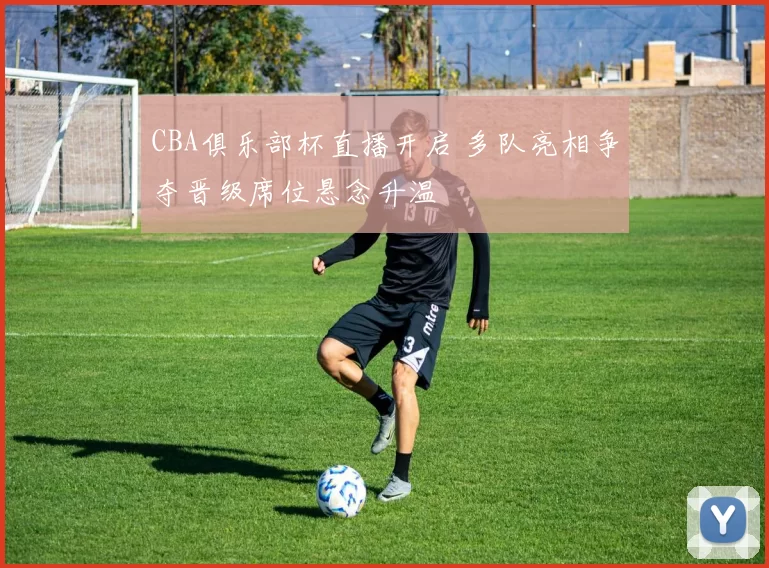 CBA俱乐部杯直播开启 多队亮相争夺晋级席位悬念升温