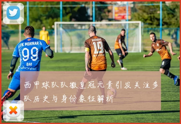 西甲球队队徽皇冠元素引发关注多队历史与身份象征解析