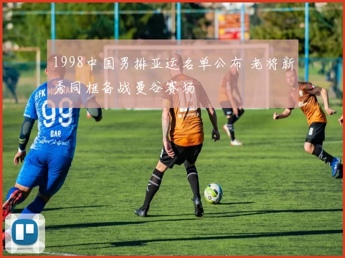 1998中国男排亚运名单公布 老将新秀同框备战曼谷赛场