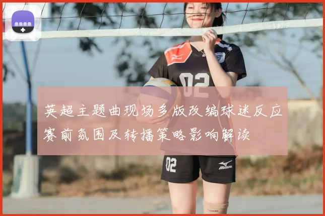 英超主题曲现场多版改编球迷反应赛前氛围及转播策略影响解读