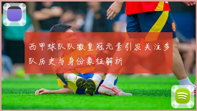 西甲球队队徽皇冠元素引发关注多队历史与身份象征解析