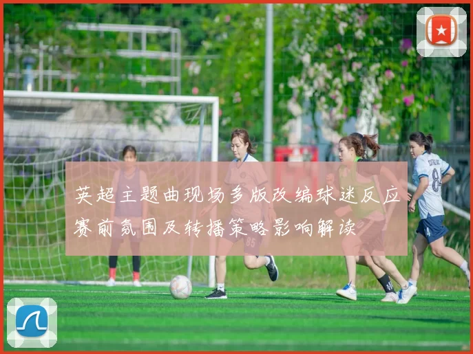 英超主题曲现场多版改编球迷反应赛前氛围及转播策略影响解读