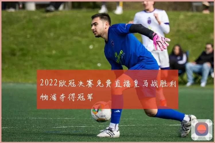 2022欧冠决赛免费直播皇马战胜利物浦夺得冠军
