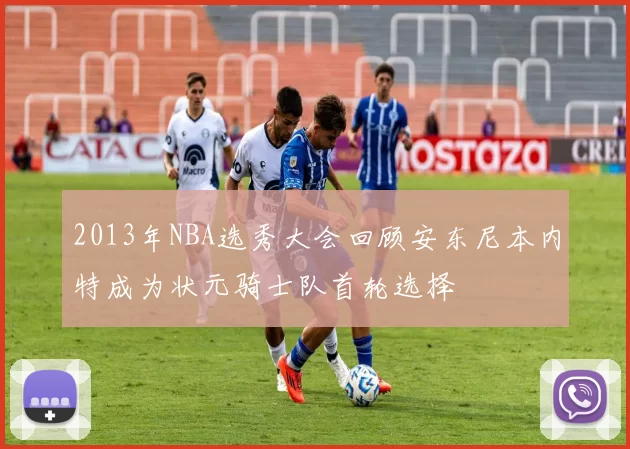 2013年NBA选秀大会回顾安东尼本内特成为状元骑士队首轮选择