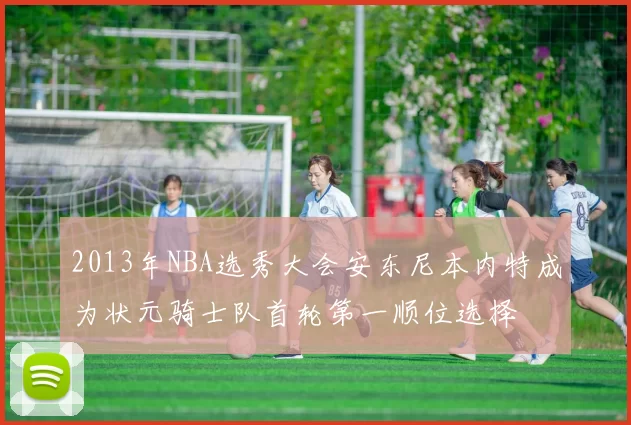 2013年NBA选秀大会安东尼本内特成为状元骑士队首轮第一顺位选择