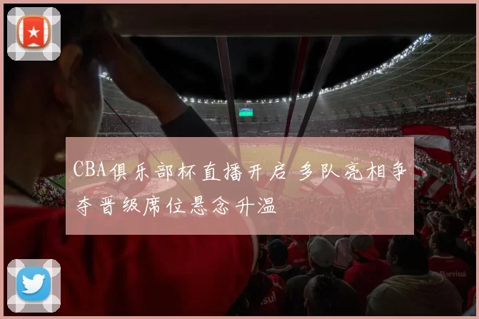 CBA俱乐部杯直播开启 多队亮相争夺晋级席位悬念升温