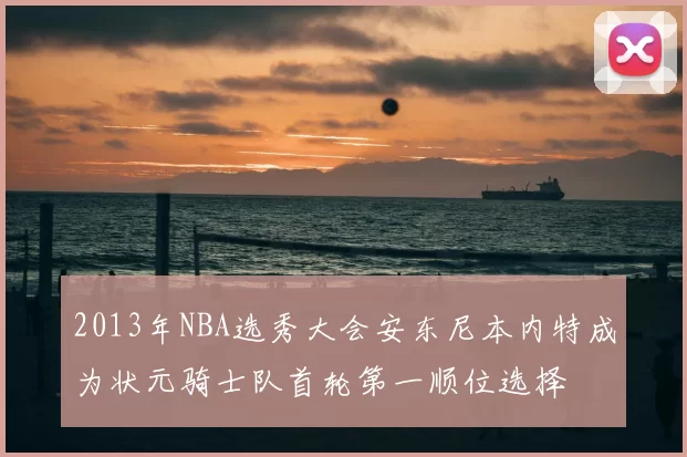 2013年NBA选秀大会安东尼本内特成为状元骑士队首轮第一顺位选择