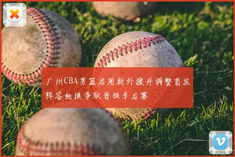 广州CBA男篮启用新外援并调整首发阵容轮换争取晋级季后赛