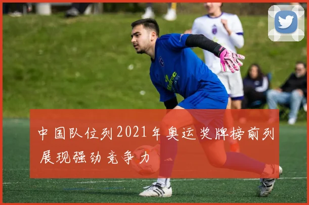 中国队位列2021年奥运奖牌榜前列 展现强劲竞争力